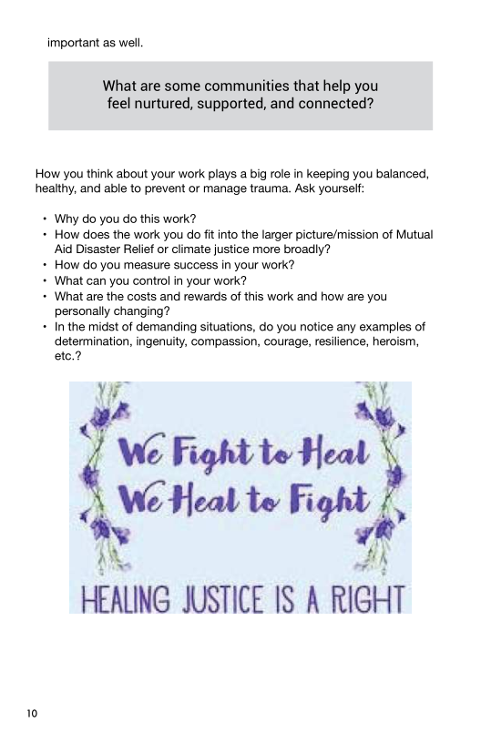 important as well.

 

What are some communities that help you
feel nurtured, supported, and connected?

How you think about your work plays a big role in keeping you balanced,
healthy, and able to prevent or manage trauma. Ask yourself:

+ Why do you do this work?

+ How does the work you do fit into the larger picture/mission of Mutual
Aid Disaster Relief or climate justice more broadly?

+ How do you measure success in your work?

+ What can you control in your work?

+ What are the costs and rewards of this work and how are you
personally changing?

+ In the midst of demanding situations, do you notice any examples of
determination, ingenuity, compassion, courage, resilience, heroism,
etc.?

iA “My,

Aw
IG Fight te Heat
Awe Heal te Fight f,
x a

HEALING JUSTICE IS A RIGHT

 

 

10
